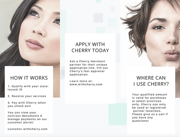 HOW IT WORKS
        1. Qualify with your state-issued ID
        2. Receive your services
        3. Pay with Cherry when you check out!
        You can view your contract documents &
        manage payments on our customer portal
        
        APPLY WITH CHERRY TODAY
        Ask a Cherry merchant partner for their unique
        application link. Fill out Cherry's fast approval application.
        
        learn more at:
        www.withcherry.com
        
        WHERE CAN I USE CHERRY?
        Your qualified amount is valid for purchases at select practices only. Cherry can only be used at registered partner locations
        Please give us a call if you have any questions!